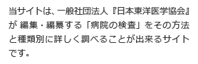 当サイトは、一般社団法人『日本東洋医学協会』が 編集・編纂する「病院の検査」をその方法と種類別に詳しく調べることができるサイト です。