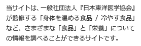 当サイトは、一般社団法人『日本東洋医学協会』が監修する「身体を温める食品/冷やす食品」など、さまざまな「食品」と「栄養」についての情報を調べることができるサイトです。