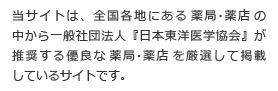 当サイトは、全国各地にある薬局・薬店の中から 一般社団法人『日本東洋医学協会』が推奨する優良な薬局・薬店を厳選して掲載しているサイトです。